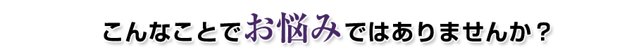 こんなことでお悩みではありませんか?