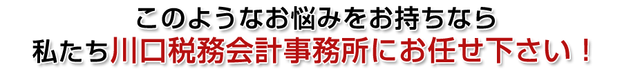 このようなお悩みをお持ちなら私たち川口税務会計事務所にお任せ下さい!
